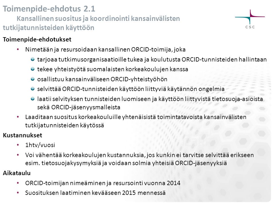 Toimenpide-ehdotus 2.1 Kansallinen suositus ja koordinointi kansainvälisten tutkijatunnisteiden käyttöön Toimenpide-ehdotukset • Nimetään ja resursoidaan kansallinen ORCID-toimija, joka tarjoaa tutkimusorganisaatioille tukea ja koulutusta ORCID-tunnisteiden hallintaan tekee yhteistyötä suomalaisten korkeakoulujen kanssa osallistuu kansainväliseen ORCID-yhteistyöhön selvittää ORCID-tunnisteiden käyttöön liittyviä käytännön ongelmia laatii selvityksen tunnisteiden luomiseen ja käyttöön liittyvistä tietosuoja-asioista sekä ORCID-jäsenyysmalleista • Laaditaan suositus korkeakouluille yhtenäisistä toimintatavoista kansainvälisten tutkijatunnisteiden käytössä Kustannukset • 1htv/vuosi • Voi vähentää korkeakoulujen kustannuksia, jos kunkin ei tarvitse selvittää erikseen esim.