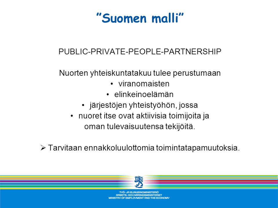 Suomen malli PUBLIC-PRIVATE-PEOPLE-PARTNERSHIP Nuorten yhteiskuntatakuu tulee perustumaan •viranomaisten •elinkeinoelämän •järjestöjen yhteistyöhön, jossa •nuoret itse ovat aktiivisia toimijoita ja oman tulevaisuutensa tekijöitä.