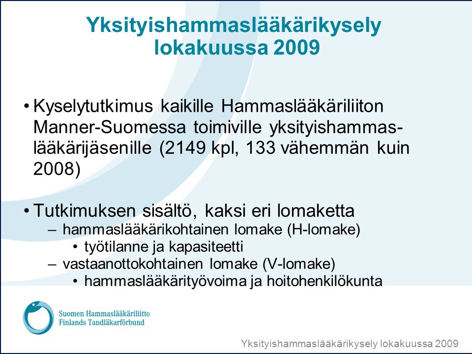 Yksityishammaslääkärikysely lokakuussa 2009 •Kyselytutkimus kaikille Hammaslääkäriliiton Manner-Suomessa toimiville yksityishammas- lääkärijäsenille (2149 kpl, 133 vähemmän kuin 2008) •Tutkimuksen sisältö, kaksi eri lomaketta –hammaslääkärikohtainen lomake (H-lomake) •työtilanne ja kapasiteetti –vastaanottokohtainen lomake (V-lomake) •hammaslääkärityövoima ja hoitohenkilökunta
