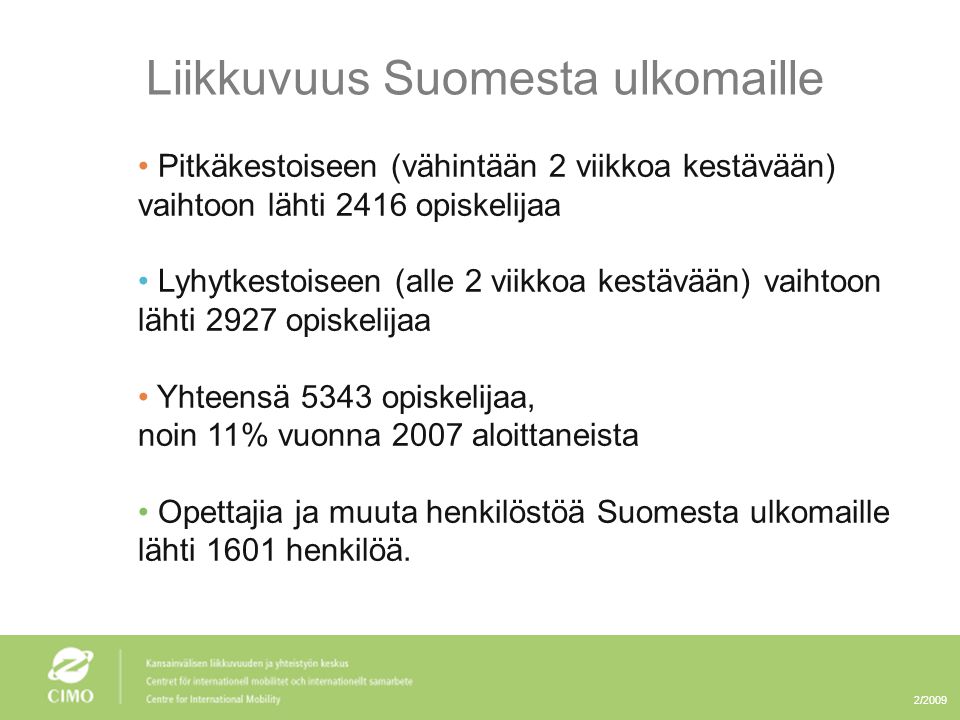 2/2009 Liikkuvuus Suomesta ulkomaille • Pitkäkestoiseen (vähintään 2 viikkoa kestävään) vaihtoon lähti 2416 opiskelijaa • Lyhytkestoiseen (alle 2 viikkoa kestävään) vaihtoon lähti 2927 opiskelijaa • Yhteensä 5343 opiskelijaa, noin 11% vuonna 2007 aloittaneista • Opettajia ja muuta henkilöstöä Suomesta ulkomaille lähti 1601 henkilöä.