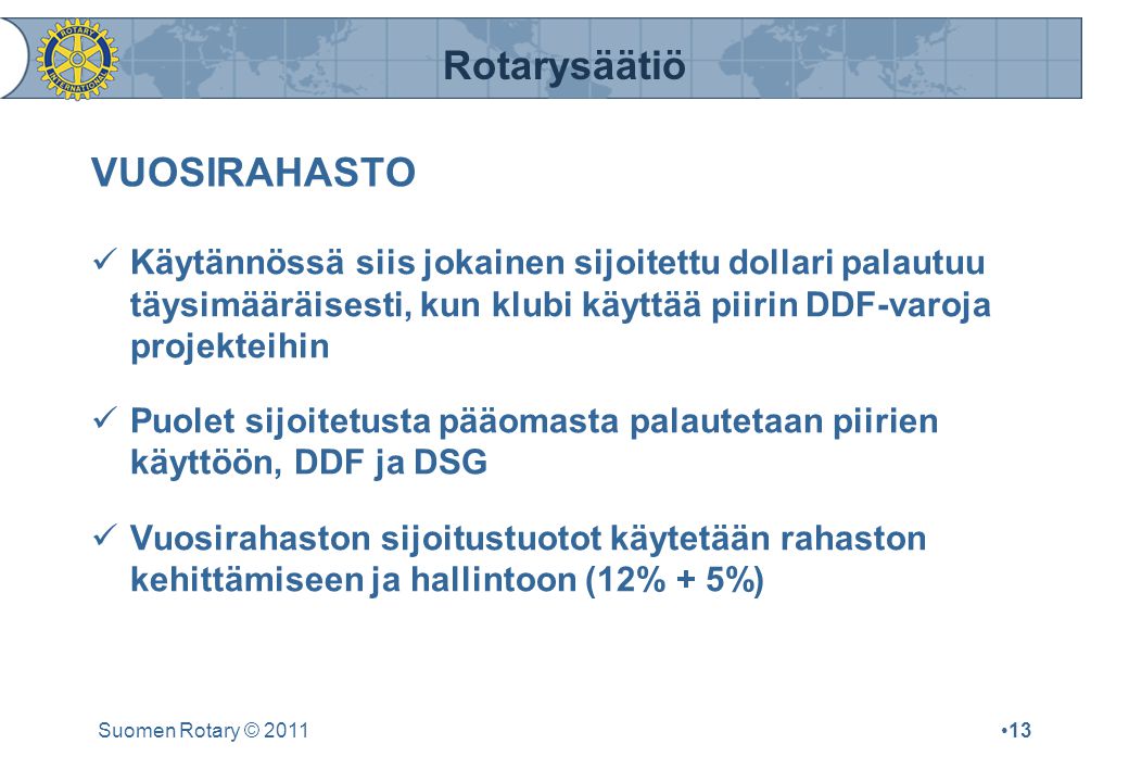 Rotarysäätiö Suomen Rotary © 2011•13 VUOSIRAHASTO  Käytännössä siis jokainen sijoitettu dollari palautuu täysimääräisesti, kun klubi käyttää piirin DDF-varoja projekteihin  Puolet sijoitetusta pääomasta palautetaan piirien käyttöön, DDF ja DSG  Vuosirahaston sijoitustuotot käytetään rahaston kehittämiseen ja hallintoon (12% + 5%)