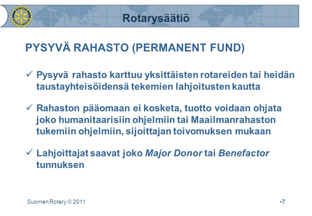 Rotarysäätiö Suomen Rotary © 2011•7•7 PYSYVÄ RAHASTO (PERMANENT FUND)  Pysyvä rahasto karttuu yksittäisten rotareiden tai heidän taustayhteisöidensä tekemien lahjoitusten kautta  Rahaston pääomaan ei kosketa, tuotto voidaan ohjata joko humanitaarisiin ohjelmiin tai Maailmanrahaston tukemiin ohjelmiin, sijoittajan toivomuksen mukaan  Lahjoittajat saavat joko Major Donor tai Benefactor tunnuksen