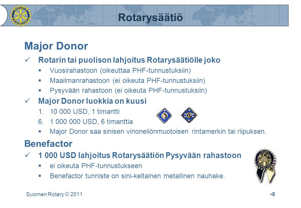 Rotarysäätiö Suomen Rotary © 2011•8•8 Major Donor  Rotarin tai puolison lahjoitus Rotarysäätiölle joko  Vuosirahastoon (oikeuttaa PHF-tunnustuksiin)  Maailmanrahastoon (ei oikeuta PHF-tunnustuksiin)  Pysyvään rahastoon (ei oikeuta PHF-tunnustuksiin)  Major Donor luokkia on kuusi USD, 1 timantti USD, 6 timanttia  Major Donor saa sinisen vinoneliönmuotoisen rintamerkin tai riipuksen.