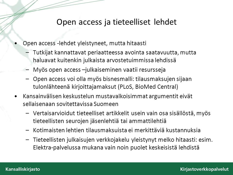 Open access ja tieteelliset lehdet •Open access -lehdet yleistyneet, mutta hitaasti –Tutkijat kannattavat periaatteessa avointa saatavuutta, mutta haluavat kuitenkin julkaista arvostetuimmissa lehdissä –Myös open access –julkaiseminen vaatii resursseja –Open access voi olla myös bisnesmalli: tilausmaksujen sijaan tulonlähteenä kirjoittajamaksut (PLoS, BioMed Central) •Kansainvälisen keskustelun mustavalkoisimmat argumentit eivät sellaisenaan sovitettavissa Suomeen –Vertaisarvioidut tieteelliset artikkelit usein vain osa sisällöstä, myös tieteellisten seurojen jäsenlehtiä tai ammattilehtiä –Kotimaisten lehtien tilausmaksuista ei merkittäviä kustannuksia –Tieteellisten julkaisujen verkkojakelu yleistynyt melko hitaasti: esim.