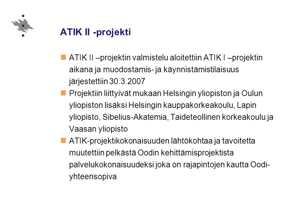 ATIK II -projekti  ATIK II –projektin valmistelu aloitettiin ATIK I –projektin aikana ja muodostamis- ja käynnistämistilaisuus järjestettiin  Projektiin liittyivät mukaan Helsingin yliopiston ja Oulun yliopiston lisäksi Helsingin kauppakorkeakoulu, Lapin yliopisto, Sibelius-Akatemia, Taideteollinen korkeakoulu ja Vaasan yliopisto  ATIK-projektikokonaisuuden lähtökohtaa ja tavoitetta muutettiin pelkästä Oodin kehittämisprojektista palvelukokonaisuudeksi joka on rajapintojen kautta Oodi- yhteensopiva