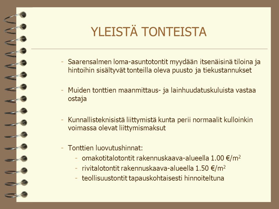 YLEISTÄ TONTEISTA -Saarensalmen loma-asuntotontit myydään itsenäisinä tiloina ja hintoihin sisältyvät tonteilla oleva puusto ja tiekustannukset -Muiden tonttien maanmittaus- ja lainhuudatuskuluista vastaa ostaja -Kunnallisteknisistä liittymistä kunta perii normaalit kulloinkin voimassa olevat liittymismaksut -Tonttien luovutushinnat: -omakotitalotontit rakennuskaava-alueella 1.00 €/m 2 -rivitalotontit rakennuskaava-alueella 1.50 €/m 2 -teollisuustontit tapauskohtaisesti hinnoiteltuna