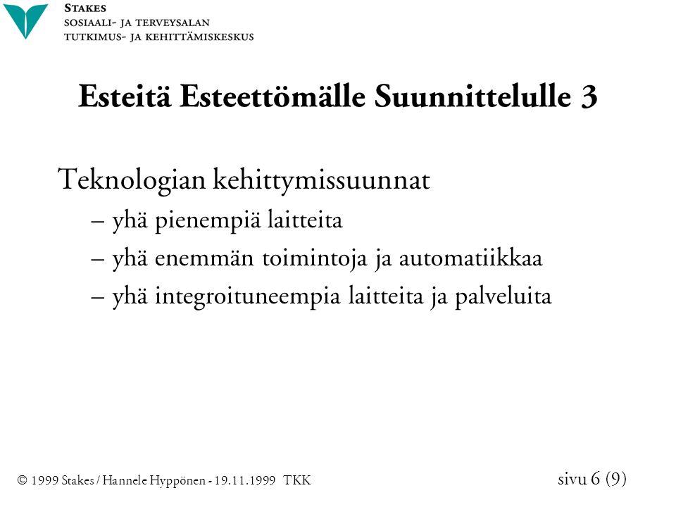 © 1999 Stakes / Hannele Hyppönen TKK sivu 6 (9) Esteitä Esteettömälle Suunnittelulle 3 Teknologian kehittymissuunnat – yhä pienempiä laitteita – yhä enemmän toimintoja ja automatiikkaa – yhä integroituneempia laitteita ja palveluita