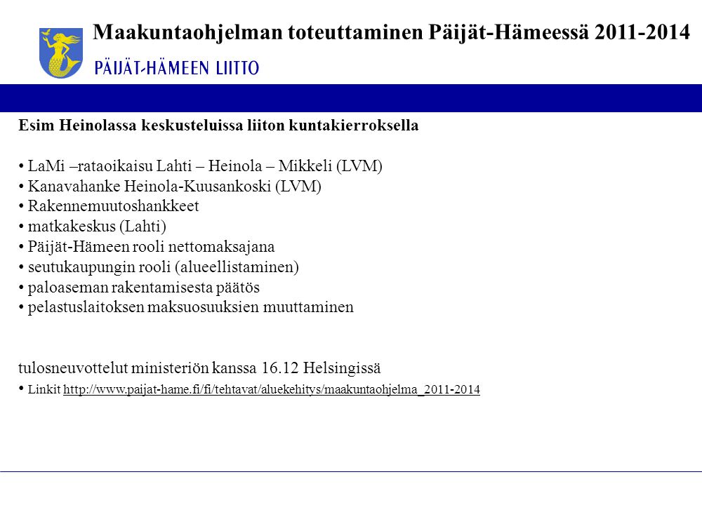 Maakuntaohjelman toteuttaminen Päijät-Hämeessä Esim Heinolassa keskusteluissa liiton kuntakierroksella • LaMi –rataoikaisu Lahti – Heinola – Mikkeli (LVM) • Kanavahanke Heinola-Kuusankoski (LVM) • Rakennemuutoshankkeet • matkakeskus (Lahti) • Päijät-Hämeen rooli nettomaksajana • seutukaupungin rooli (alueellistaminen) • paloaseman rakentamisesta päätös • pelastuslaitoksen maksuosuuksien muuttaminen tulosneuvottelut ministeriön kanssa Helsingissä • Linkit