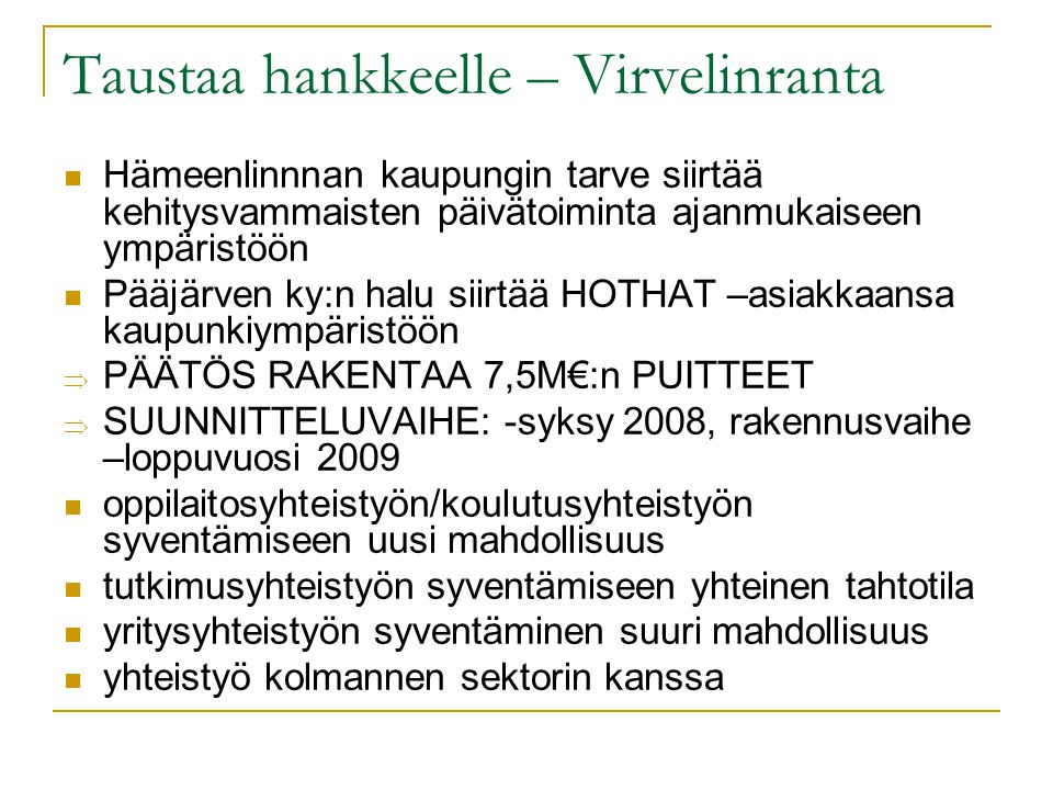 Taustaa hankkeelle – Virvelinranta  Hämeenlinnnan kaupungin tarve siirtää kehitysvammaisten päivätoiminta ajanmukaiseen ympäristöön  Pääjärven ky:n halu siirtää HOTHAT –asiakkaansa kaupunkiympäristöön  PÄÄTÖS RAKENTAA 7,5M€:n PUITTEET  SUUNNITTELUVAIHE: -syksy 2008, rakennusvaihe –loppuvuosi 2009  oppilaitosyhteistyön/koulutusyhteistyön syventämiseen uusi mahdollisuus  tutkimusyhteistyön syventämiseen yhteinen tahtotila  yritysyhteistyön syventäminen suuri mahdollisuus  yhteistyö kolmannen sektorin kanssa
