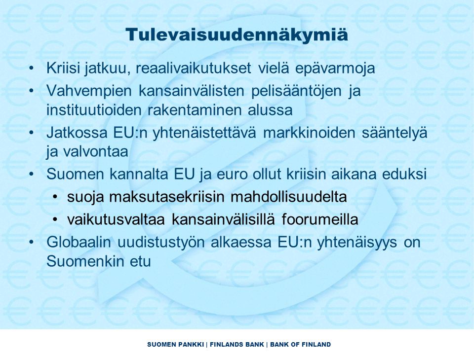 SUOMEN PANKKI | FINLANDS BANK | BANK OF FINLAND Tulevaisuudennäkymiä •Kriisi jatkuu, reaalivaikutukset vielä epävarmoja •Vahvempien kansainvälisten pelisääntöjen ja instituutioiden rakentaminen alussa •Jatkossa EU:n yhtenäistettävä markkinoiden sääntelyä ja valvontaa •Suomen kannalta EU ja euro ollut kriisin aikana eduksi •suoja maksutasekriisin mahdollisuudelta •vaikutusvaltaa kansainvälisillä foorumeilla •Globaalin uudistustyön alkaessa EU:n yhtenäisyys on Suomenkin etu