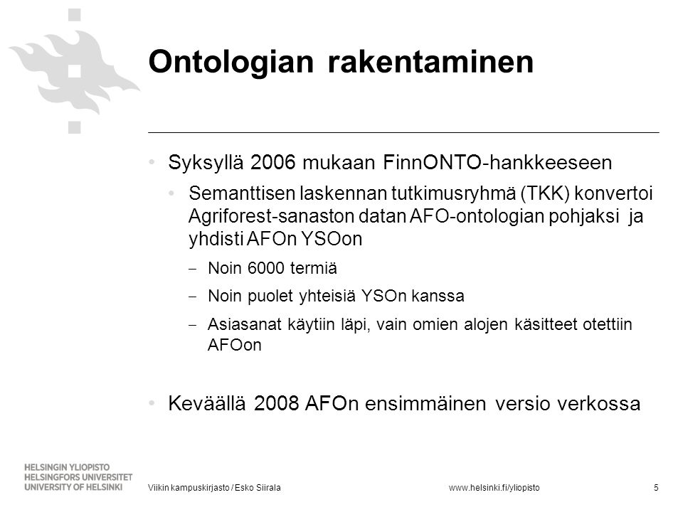 •Syksyllä 2006 mukaan FinnONTO-hankkeeseen •Semanttisen laskennan tutkimusryhmä (TKK) konvertoi Agriforest-sanaston datan AFO-ontologian pohjaksi ja yhdisti AFOn YSOon ‒ Noin 6000 termiä ‒ Noin puolet yhteisiä YSOn kanssa ‒ Asiasanat käytiin läpi, vain omien alojen käsitteet otettiin AFOon •Keväällä 2008 AFOn ensimmäinen versio verkossa 5Viikin kampuskirjasto / Esko Siirala Ontologian rakentaminen