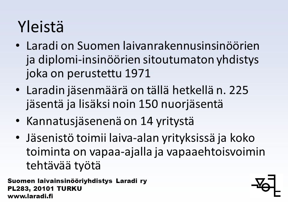 Suomen laivainsinööriyhdistys Laradi ry PL283, TURKU   Yleistä • Laradi on Suomen laivanrakennusinsinöörien ja diplomi-insinöörien sitoutumaton yhdistys joka on perustettu 1971 • Laradin jäsenmäärä on tällä hetkellä n.