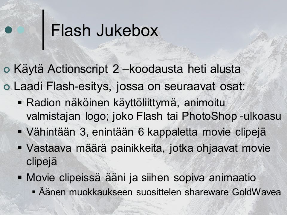 Flash Jukebox Käytä Actionscript 2 –koodausta heti alusta Laadi Flash-esitys, jossa on seuraavat osat:  Radion näköinen käyttöliittymä, animoitu valmistajan logo; joko Flash tai PhotoShop -ulkoasu  Vähintään 3, enintään 6 kappaletta movie clipejä  Vastaava määrä painikkeita, jotka ohjaavat movie clipejä  Movie clipeissä ääni ja siihen sopiva animaatio  Äänen muokkaukseen suosittelen shareware GoldWavea