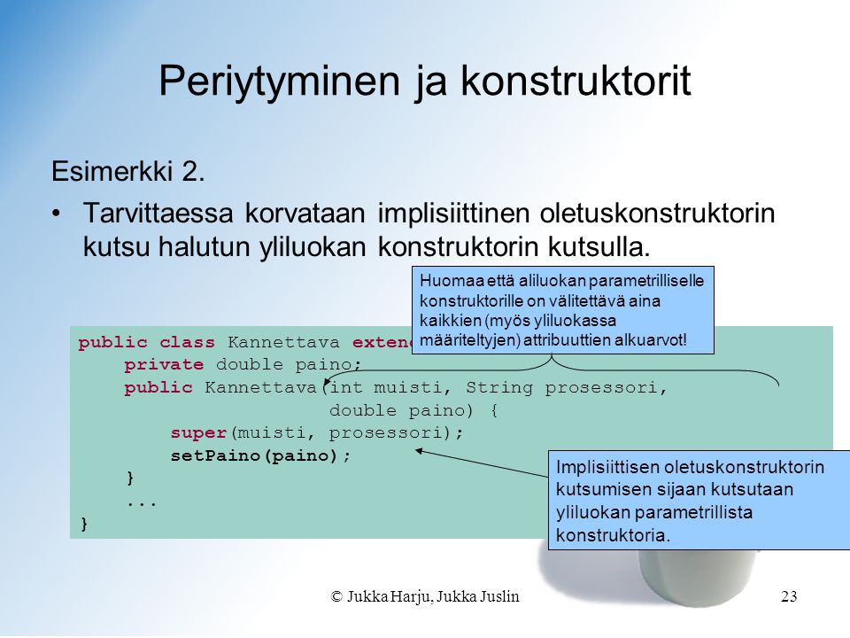 © Jukka Harju, Jukka Juslin23 public class Kannettava extends Tietokone { private double paino; public Kannettava(int muisti, String prosessori, double paino) { super(muisti, prosessori); setPaino(paino); }...