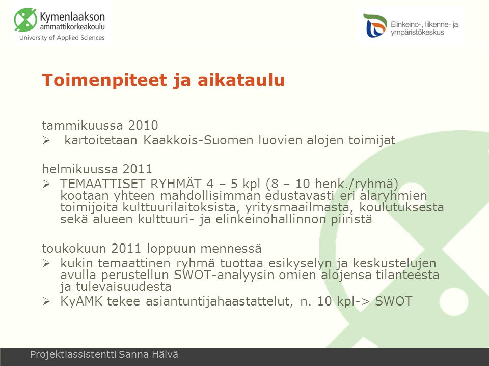 Toimenpiteet ja aikataulu tammikuussa 2010  kartoitetaan Kaakkois-Suomen luovien alojen toimijat helmikuussa 2011  TEMAATTISET RYHMÄT 4 – 5 kpl (8 – 10 henk./ryhmä) kootaan yhteen mahdollisimman edustavasti eri alaryhmien toimijoita kulttuurilaitoksista, yritysmaailmasta, koulutuksesta sekä alueen kulttuuri- ja elinkeinohallinnon piiristä toukokuun 2011 loppuun mennessä  kukin temaattinen ryhmä tuottaa esikyselyn ja keskustelujen avulla perustellun SWOT-analyysin omien alojensa tilanteesta ja tulevaisuudesta  KyAMK tekee asiantuntijahaastattelut, n.