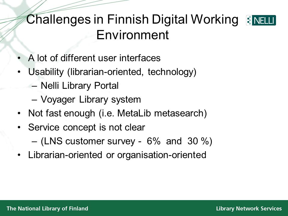 Challenges in Finnish Digital Working Environment •A lot of different user interfaces •Usability (librarian-oriented, technology) –Nelli Library Portal –Voyager Library system •Not fast enough (i.e.