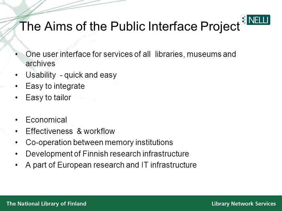 The Aims of the Public Interface Project •One user interface for services of all libraries, museums and archives •Usability - quick and easy •Easy to integrate •Easy to tailor •Economical •Effectiveness & workflow •Co-operation between memory institutions •Development of Finnish research infrastructure •A part of European research and IT infrastructure
