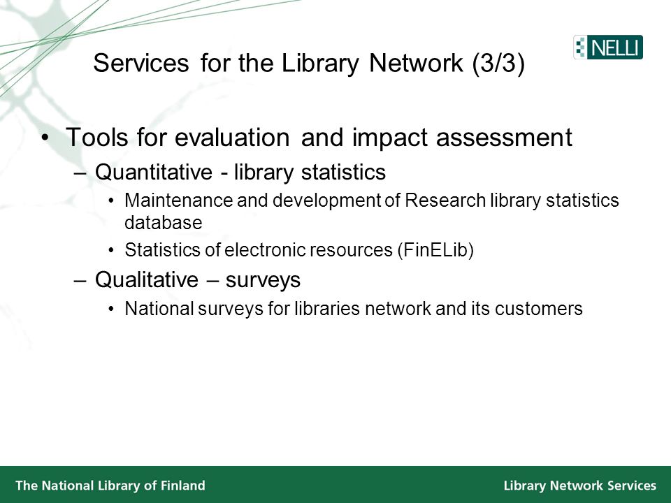 •Tools for evaluation and impact assessment –Quantitative - library statistics •Maintenance and development of Research library statistics database •Statistics of electronic resources (FinELib) –Qualitative – surveys •National surveys for libraries network and its customers Services for the Library Network (3/3)