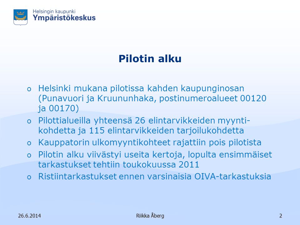 Riikka Åberg2 Pilotin alku o Helsinki mukana pilotissa kahden kaupunginosan (Punavuori ja Kruununhaka, postinumeroalueet ja 00170) o Pilottialueilla yhteensä 26 elintarvikkeiden myynti- kohdetta ja 115 elintarvikkeiden tarjoilukohdetta o Kauppatorin ulkomyyntikohteet rajattiin pois pilotista o Pilotin alku viivästyi useita kertoja, lopulta ensimmäiset tarkastukset tehtiin toukokuussa 2011 o Ristiintarkastukset ennen varsinaisia OIVA-tarkastuksia