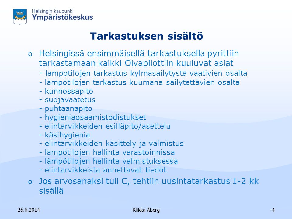 Tarkastuksen sisältö o Helsingissä ensimmäisellä tarkastuksella pyrittiin tarkastamaan kaikki Oivapilottiin kuuluvat asiat - lämpötilojen tarkastus kylmäsäilytystä vaativien osalta - lämpötilojen tarkastus kuumana säilytettävien osalta - kunnossapito - suojavaatetus - puhtaanapito - hygieniaosaamistodistukset - elintarvikkeiden esilläpito/asettelu - käsihygienia - elintarvikkeiden käsittely ja valmistus - lämpötilojen hallinta varastoinnissa - lämpötilojen hallinta valmistuksessa - elintarvikkeista annettavat tiedot o Jos arvosanaksi tuli C, tehtiin uusintatarkastus 1-2 kk sisällä Riikka Åberg4