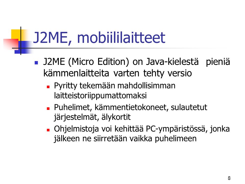 8 J2ME, mobiililaitteet  J2ME (Micro Edition) on Java-kielestä pieniä kämmenlaitteita varten tehty versio  Pyritty tekemään mahdollisimman laitteistoriippumattomaksi  Puhelimet, kämmentietokoneet, sulautetut järjestelmät, älykortit  Ohjelmistoja voi kehittää PC-ympäristössä, jonka jälkeen ne siirretään vaikka puhelimeen