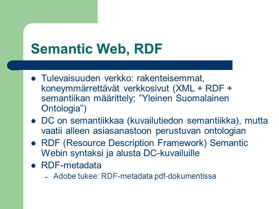 Semantic Web, RDF  Tulevaisuuden verkko: rakenteisemmat, koneymmärrettävät verkkosivut (XML + RDF + semantiikan määrittely; Yleinen Suomalainen Ontologia )  DC on semantiikkaa (kuvailutiedon semantiikka), mutta vaatii alleen asiasanastoon perustuvan ontologian  RDF (Resource Description Framework) Semantic Webin syntaksi ja alusta DC-kuvailuille  RDF-metadata – Adobe tukee: RDF-metadata pdf-dokumentissa