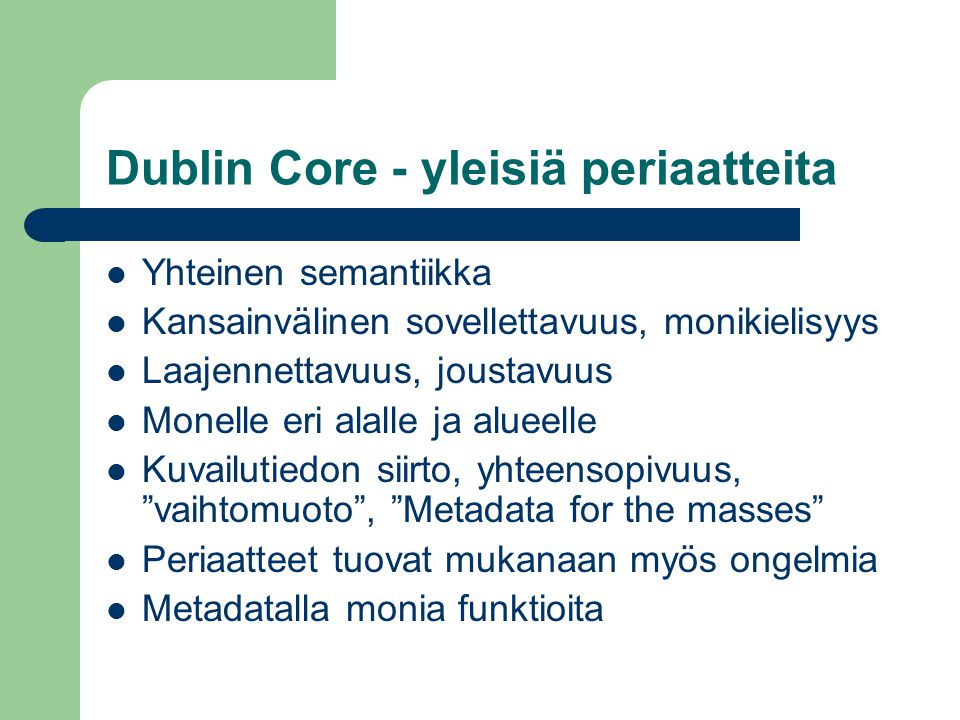 Dublin Core - yleisiä periaatteita  Yhteinen semantiikka  Kansainvälinen sovellettavuus, monikielisyys  Laajennettavuus, joustavuus  Monelle eri alalle ja alueelle  Kuvailutiedon siirto, yhteensopivuus, vaihtomuoto , Metadata for the masses  Periaatteet tuovat mukanaan myös ongelmia  Metadatalla monia funktioita