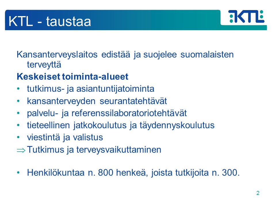 2 KTL - taustaa Kansanterveyslaitos edistää ja suojelee suomalaisten terveyttä Keskeiset toiminta-alueet •tutkimus- ja asiantuntijatoiminta •kansanterveyden seurantatehtävät •palvelu- ja referenssilaboratoriotehtävät •tieteellinen jatkokoulutus ja täydennyskoulutus •viestintä ja valistus  Tutkimus ja terveysvaikuttaminen •Henkilökuntaa n.