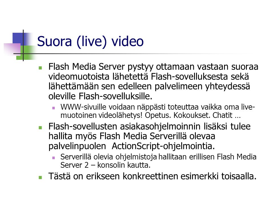 Suora (live) video  Flash Media Server pystyy ottamaan vastaan suoraa videomuotoista lähetettä Flash-sovelluksesta sekä lähettämään sen edelleen palvelimeen yhteydessä oleville Flash-sovelluksille.