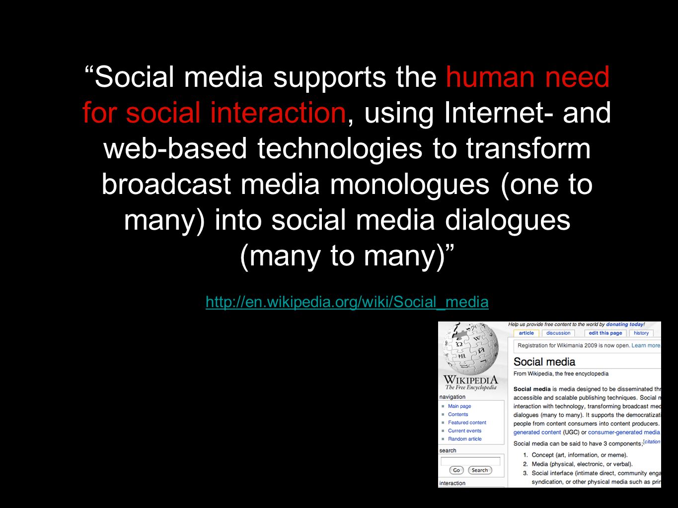 Social media supports the human need for social interaction, using Internet- and web-based technologies to transform broadcast media monologues (one to many) into social media dialogues (many to many)
