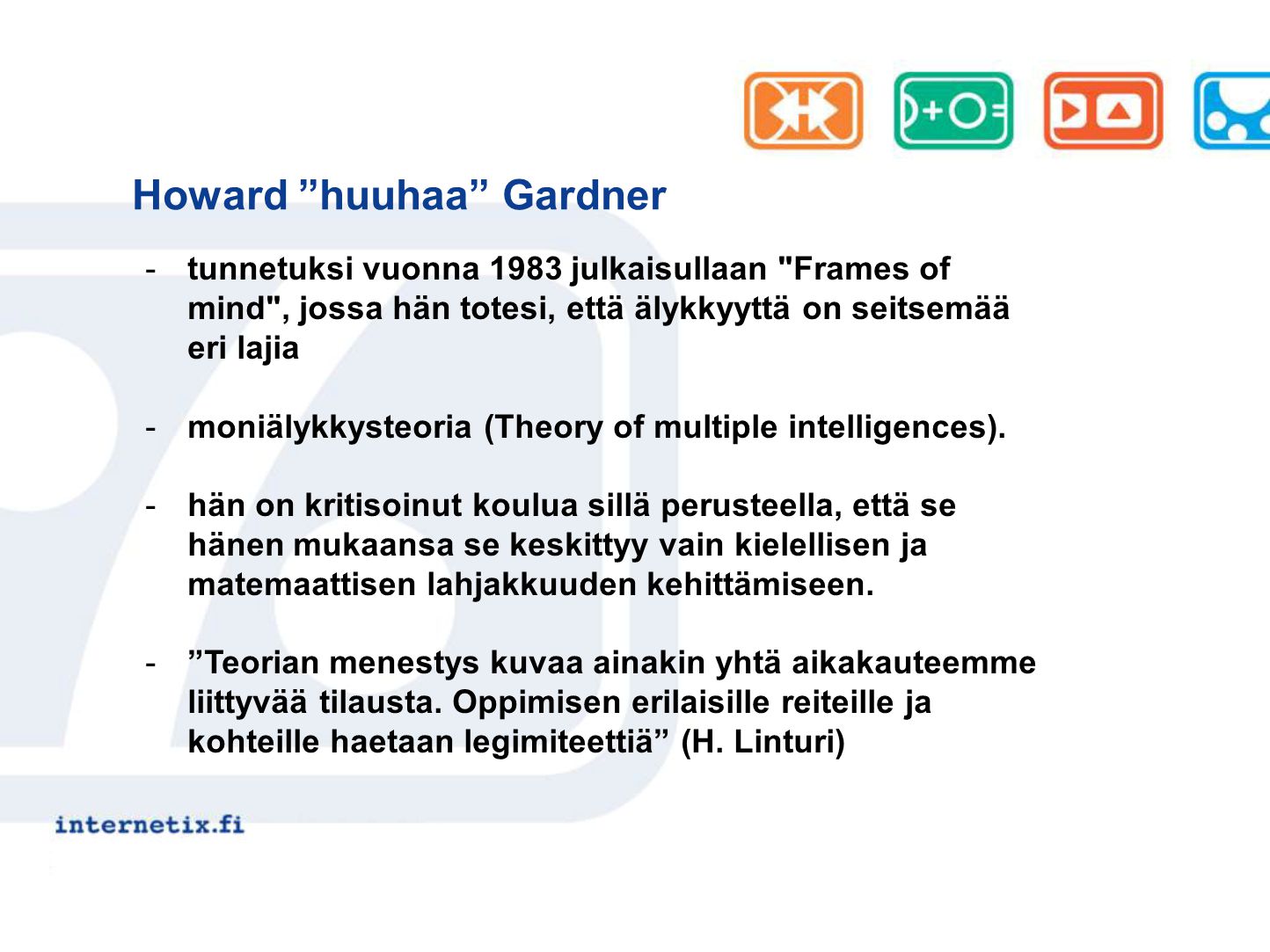 Howard huuhaa Gardner -tunnetuksi vuonna 1983 julkaisullaan Frames of mind , jossa hän totesi, että älykkyyttä on seitsemää eri lajia -moniälykkysteoria (Theory of multiple intelligences).