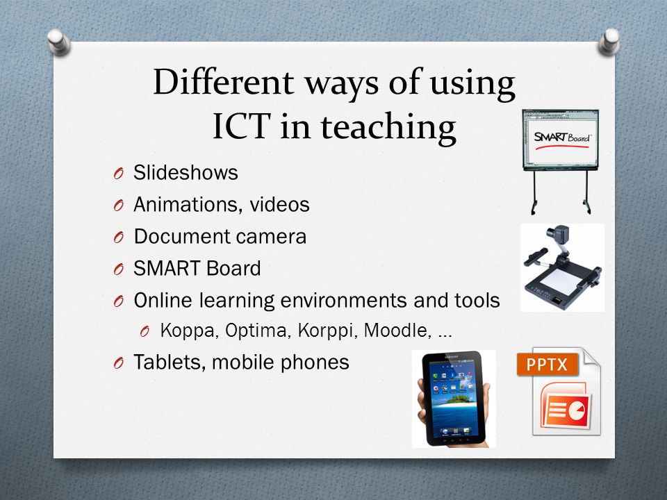 Different ways of using ICT in teaching O Slideshows O Animations, videos O Document camera O SMART Board O Online learning environments and tools O Koppa, Optima, Korppi, Moodle, … O Tablets, mobile phones