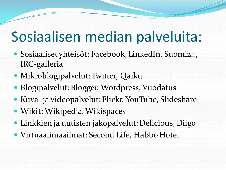 Sosiaalisen median palveluita:  Sosiaaliset yhteisöt: Facebook, LinkedIn, Suomi24, IRC-galleria  Mikroblogipalvelut: Twitter, Qaiku  Blogipalvelut: Blogger, Wordpress, Vuodatus  Kuva- ja videopalvelut: Flickr, YouTube, Slideshare  Wikit: Wikipedia, Wikispaces  Linkkien ja uutisten jakopalvelut: Delicious, Diigo  Virtuaalimaailmat: Second Life, Habbo Hotel