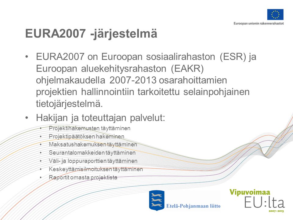 EURA2007 -järjestelmä •EURA2007 on Euroopan sosiaalirahaston (ESR) ja Euroopan aluekehitysrahaston (EAKR) ohjelmakaudella osarahoittamien projektien hallinnointiin tarkoitettu selainpohjainen tietojärjestelmä.
