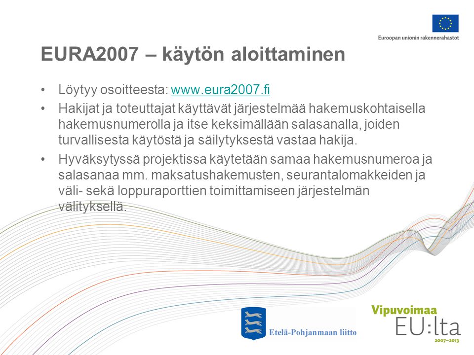 EURA2007 – käytön aloittaminen •Löytyy osoitteesta:   •Hakijat ja toteuttajat käyttävät järjestelmää hakemuskohtaisella hakemusnumerolla ja itse keksimällään salasanalla, joiden turvallisesta käytöstä ja säilytyksestä vastaa hakija.