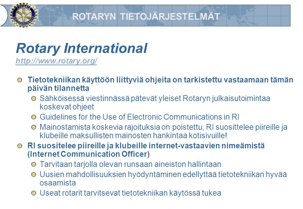 ROTARYN TIETOJÄRJESTELMÄT Rotary International     Tietotekniikan käyttöön liittyviä ohjeita on tarkistettu vastaamaan tämän päivän tilannetta Sähköisessä viestinnässä pätevät yleiset Rotaryn julkaisutoimintaa koskevat ohjeet Guidelines for the Use of Electronic Communications in RI Mainostamista koskevia rajoituksia on poistettu, RI suosittelee piireille ja klubeille maksullisten mainosten hankintaa kotisivuille.
