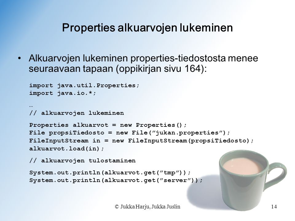 © Jukka Harju, Jukka Juslin14 Properties alkuarvojen lukeminen •Alkuarvojen lukeminen properties-tiedostosta menee seuraavaan tapaan (oppikirjan sivu 164): import java.util.Properties; import java.io.*; … // alkuarvojen lukeminen Properties alkuarvot = new Properties(); File propsiTiedosto = new File( jukan.properties ); FileInputStream in = new FileInputStream(propsiTiedosto); alkuarvot.load(in); // alkuarvojen tulostaminen System.out.println(alkuarvot.get( tmp )); System.out.println(alkuarvot.get( server ));