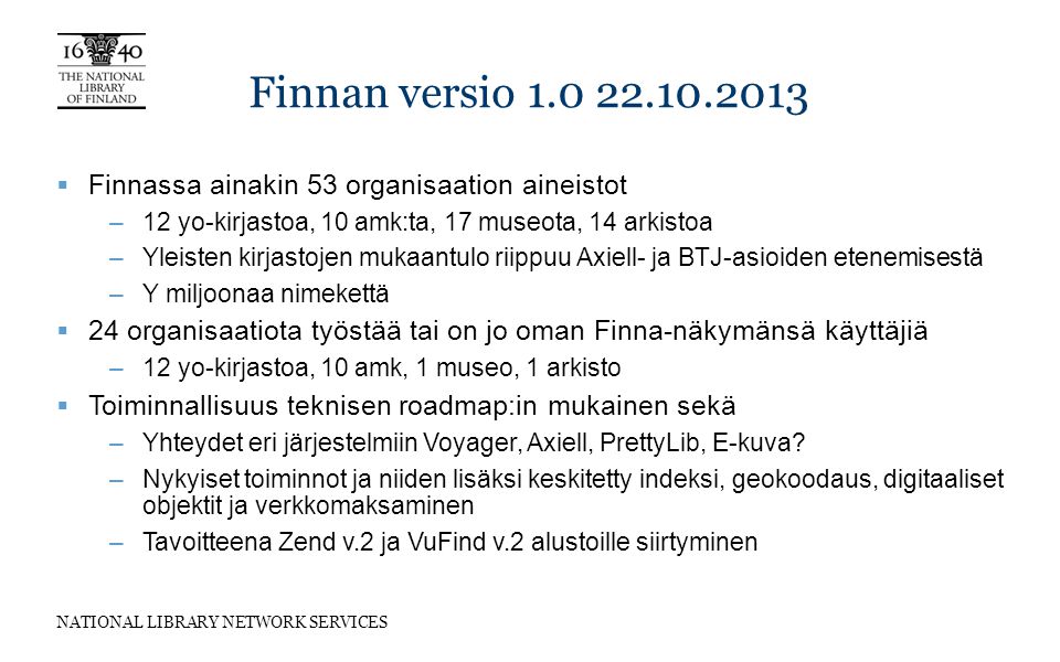 NATIONAL LIBRARY NETWORK SERVICES Finnan versio  Finnassa ainakin 53 organisaation aineistot –12 yo-kirjastoa, 10 amk:ta, 17 museota, 14 arkistoa –Yleisten kirjastojen mukaantulo riippuu Axiell- ja BTJ-asioiden etenemisestä –Y miljoonaa nimekettä  24 organisaatiota työstää tai on jo oman Finna-näkymänsä käyttäjiä –12 yo-kirjastoa, 10 amk, 1 museo, 1 arkisto  Toiminnallisuus teknisen roadmap:in mukainen sekä –Yhteydet eri järjestelmiin Voyager, Axiell, PrettyLib, E-kuva.
