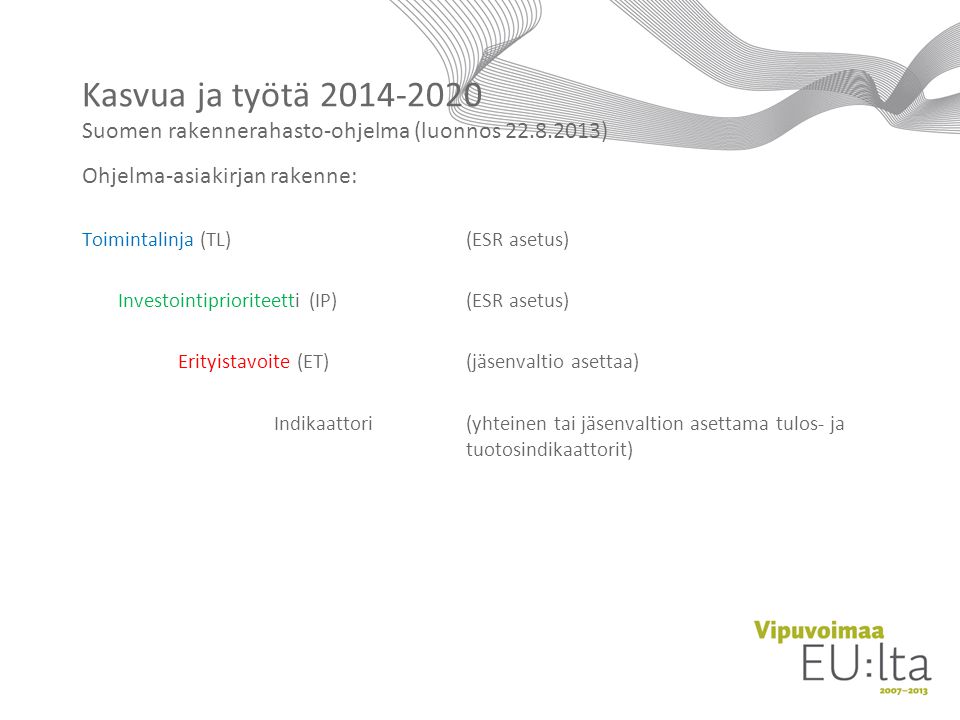 Ohjelma-asiakirjan rakenne: Toimintalinja (TL)(ESR asetus) Investointiprioriteetti (IP)(ESR asetus) Erityistavoite (ET)(jäsenvaltio asettaa) Indikaattori(yhteinen tai jäsenvaltion asettama tulos- ja tuotosindikaattorit) Kasvua ja työtä Suomen rakennerahasto-ohjelma (luonnos )