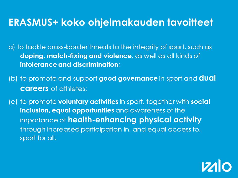 ERASMUS+ koko ohjelmakauden tavoitteet a) to tackle cross-border threats to the integrity of sport, such as doping, match-fixing and violence, as well as all kinds of intolerance and discrimination ; (b)to promote and support good governance in sport and dual careers of athletes; (c)to promote voluntary activities in sport, together with social inclusion, equal opportunities and awareness of the importance of health-enhancing physical activity through increased participation in, and equal access to, sport for all.