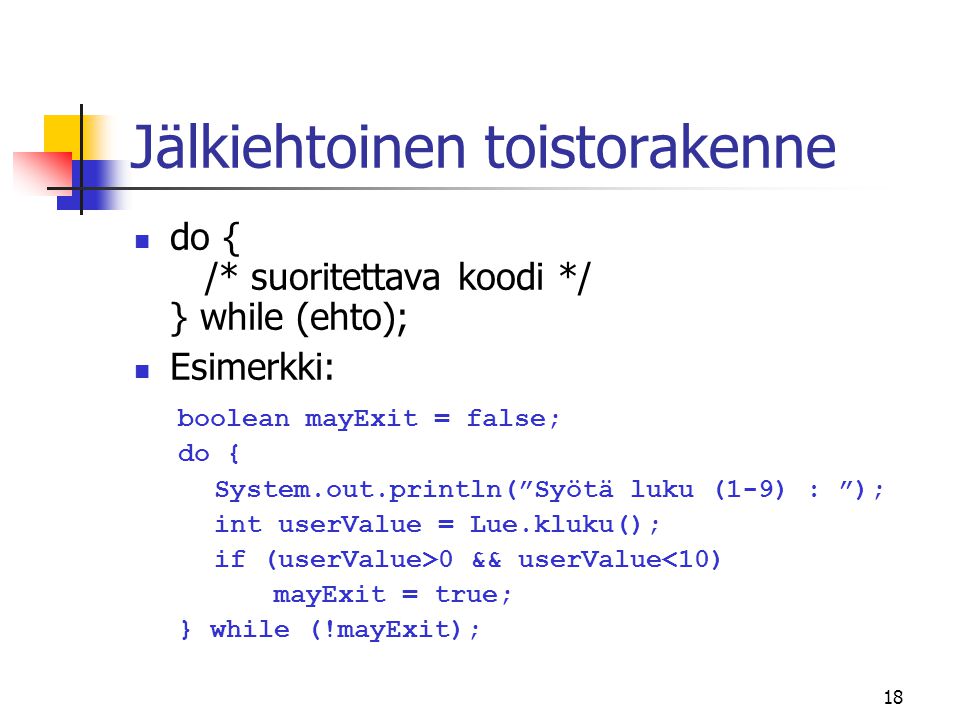 18 Jälkiehtoinen toistorakenne  do { /* suoritettava koodi */ } while (ehto);  Esimerkki: boolean mayExit = false; do { System.out.println( Syötä luku (1-9) : ); int userValue = Lue.kluku(); if (userValue>0 && userValue<10) mayExit = true; } while (!mayExit);