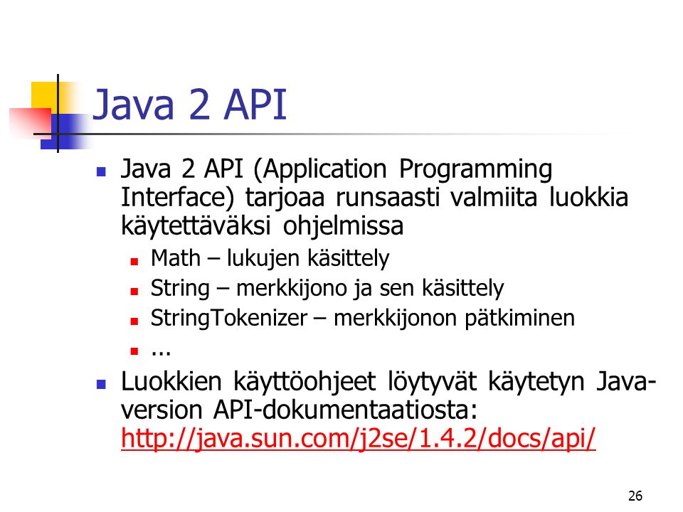 26 Java 2 API  Java 2 API (Application Programming Interface) tarjoaa runsaasti valmiita luokkia käytettäväksi ohjelmissa  Math – lukujen käsittely  String – merkkijono ja sen käsittely  StringTokenizer – merkkijonon pätkiminen ...