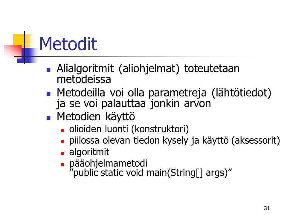 31 Metodit  Alialgoritmit (aliohjelmat) toteutetaan metodeissa  Metodeilla voi olla parametreja (lähtötiedot) ja se voi palauttaa jonkin arvon  Metodien käyttö  olioiden luonti (konstruktori)  piilossa olevan tiedon kysely ja käyttö (aksessorit)  algoritmit  pääohjelmametodi public static void main(String[] args)