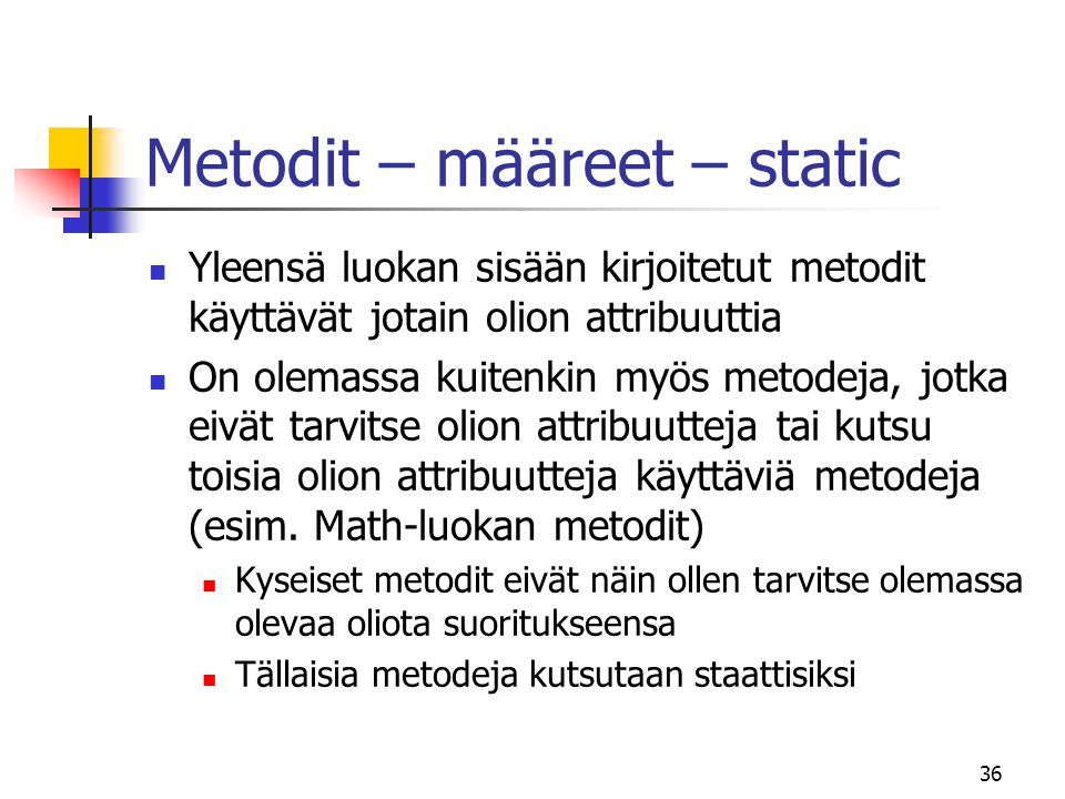 36 Metodit – määreet – static  Yleensä luokan sisään kirjoitetut metodit käyttävät jotain olion attribuuttia  On olemassa kuitenkin myös metodeja, jotka eivät tarvitse olion attribuutteja tai kutsu toisia olion attribuutteja käyttäviä metodeja (esim.
