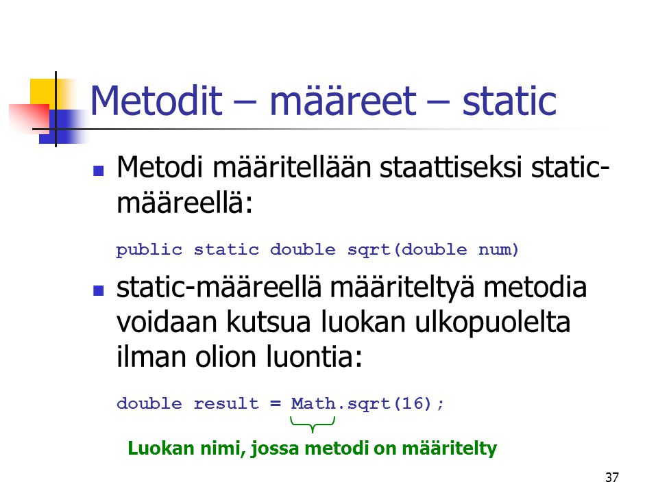 37 Metodit – määreet – static  Metodi määritellään staattiseksi static- määreellä: public static double sqrt(double num)  static-määreellä määriteltyä metodia voidaan kutsua luokan ulkopuolelta ilman olion luontia: double result = Math.sqrt(16); Luokan nimi, jossa metodi on määritelty