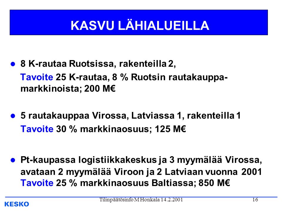 Tilinpäätösinfo M Honkala KASVU LÄHIALUEILLA l 8 K-rautaa Ruotsissa, rakenteilla 2, Tavoite 25 K-rautaa, 8 % Ruotsin rautakauppa- markkinoista; 200 M€ l 5 rautakauppaa Virossa, Latviassa 1, rakenteilla 1 Tavoite 30 % markkinaosuus; 125 M€ l Pt-kaupassa logistiikkakeskus ja 3 myymälää Virossa, avataan 2 myymälää Viroon ja 2 Latviaan vuonna 2001 Tavoite 25 % markkinaosuus Baltiassa; 850 M€