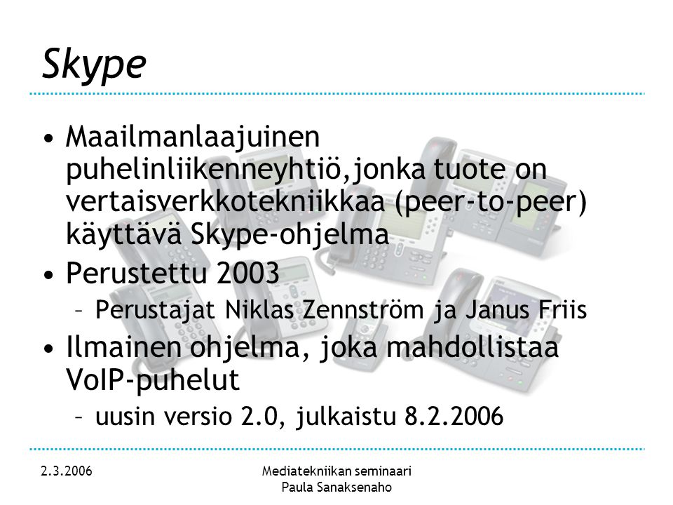 Mediatekniikan seminaari Paula Sanaksenaho Skype •Maailmanlaajuinen puhelinliikenneyhtiö,jonka tuote on vertaisverkkotekniikkaa (peer-to-peer) käyttävä Skype-ohjelma •Perustettu 2003 –Perustajat Niklas Zennström ja Janus Friis •Ilmainen ohjelma, joka mahdollistaa VoIP-puhelut –uusin versio 2.0, julkaistu