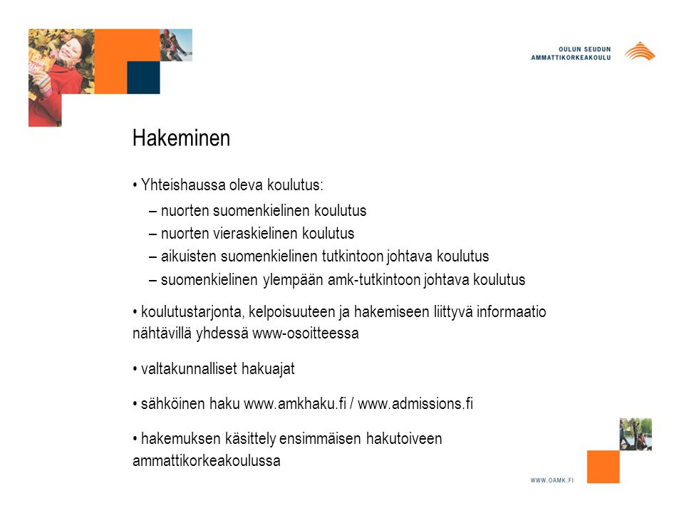 Hakeminen • Yhteishaussa oleva koulutus: – nuorten suomenkielinen koulutus – nuorten vieraskielinen koulutus – aikuisten suomenkielinen tutkintoon johtava koulutus – suomenkielinen ylempään amk-tutkintoon johtava koulutus • koulutustarjonta, kelpoisuuteen ja hakemiseen liittyvä informaatio nähtävillä yhdessä www-osoitteessa • valtakunnalliset hakuajat • sähköinen haku   /   • hakemuksen käsittely ensimmäisen hakutoiveen ammattikorkeakoulussa