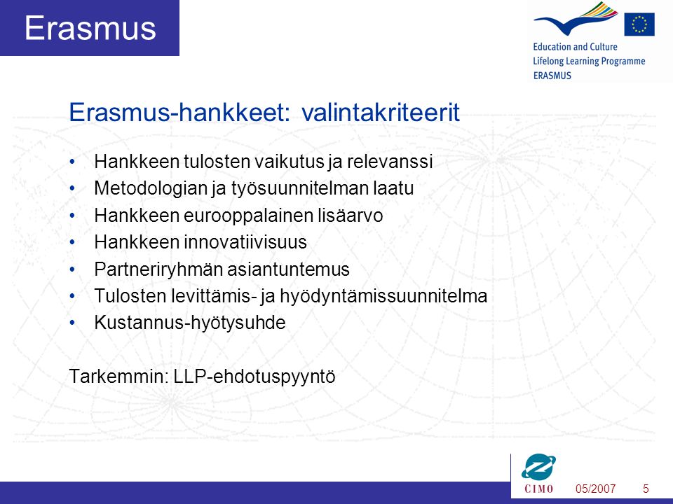 05/20075 Erasmus •Hankkeen tulosten vaikutus ja relevanssi •Metodologian ja työsuunnitelman laatu •Hankkeen eurooppalainen lisäarvo •Hankkeen innovatiivisuus •Partneriryhmän asiantuntemus •Tulosten levittämis- ja hyödyntämissuunnitelma •Kustannus-hyötysuhde Tarkemmin: LLP-ehdotuspyyntö Erasmus-hankkeet: valintakriteerit