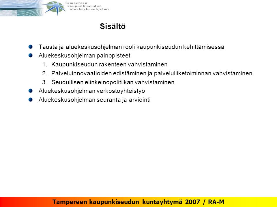Tampereen kaupunkiseudun kuntayhtymä 2007 / RA-M Sisältö Tausta ja aluekeskusohjelman rooli kaupunkiseudun kehittämisessä Aluekeskusohjelman painopisteet 1.Kaupunkiseudun rakenteen vahvistaminen 2.Palveluinnovaatioiden edistäminen ja palveluliiketoiminnan vahvistaminen 3.Seudullisen elinkeinopolitiikan vahvistaminen Aluekeskusohjelman verkostoyhteistyö Aluekeskusohjelman seuranta ja arviointi